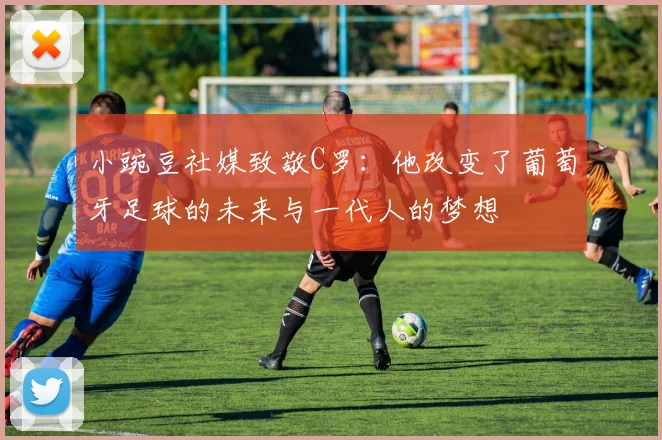 小豌豆社媒致敬C罗：他改变了葡萄牙足球的未来与一代人的梦想
