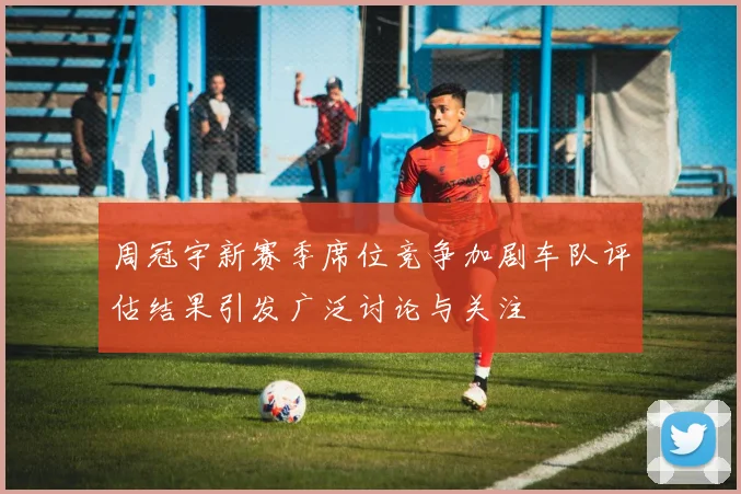周冠宇新赛季席位竞争加剧车队评估结果引发广泛讨论与关注