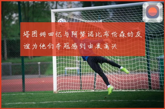 塔图姆回忆与阿努诺比布伦森的友谊为他们夺冠感到由衷高兴