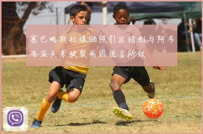 塞巴略斯社媒晒照引发猜测与阿韦洛亚关系破裂或因谎言所致