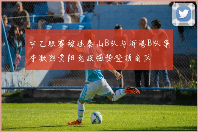 中乙联赛综述泰山B队与海港B队争夺激烈贵阳竞技强势登顶南区