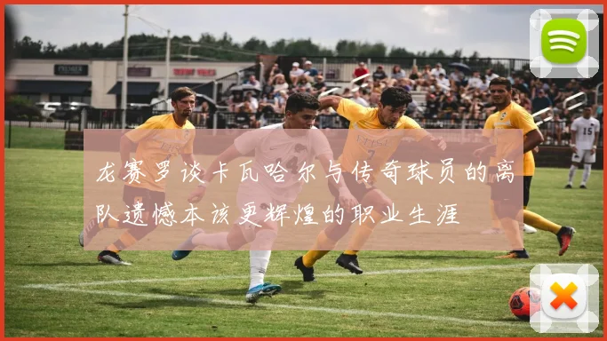 龙赛罗谈卡瓦哈尔与传奇球员的离队遗憾本该更辉煌的职业生涯