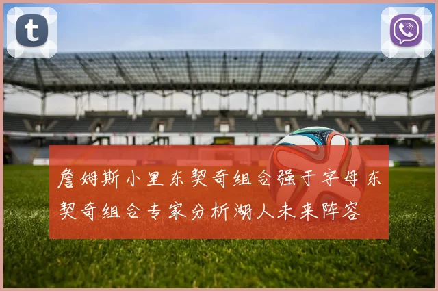詹姆斯小里东契奇组合强于字母东契奇组合专家分析湖人未来阵容
