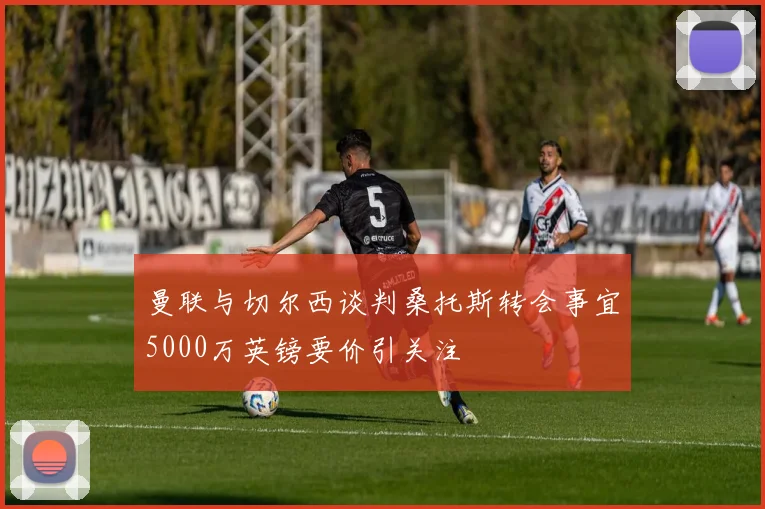 曼联与切尔西谈判桑托斯转会事宜5000万英镑要价引关注