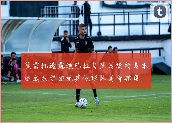 莫雷托透露迪巴拉与罗马续约基本达成共识拒绝其他球队高价挖角