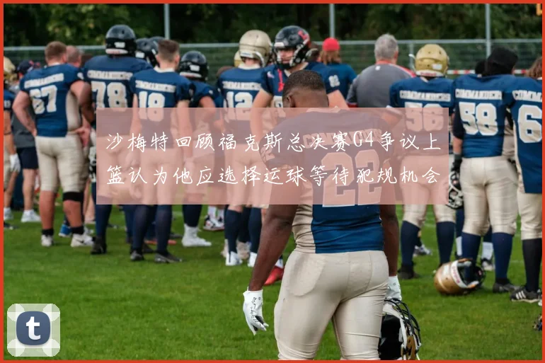 沙梅特回顾福克斯总决赛G4争议上篮认为他应选择运球等待犯规机会