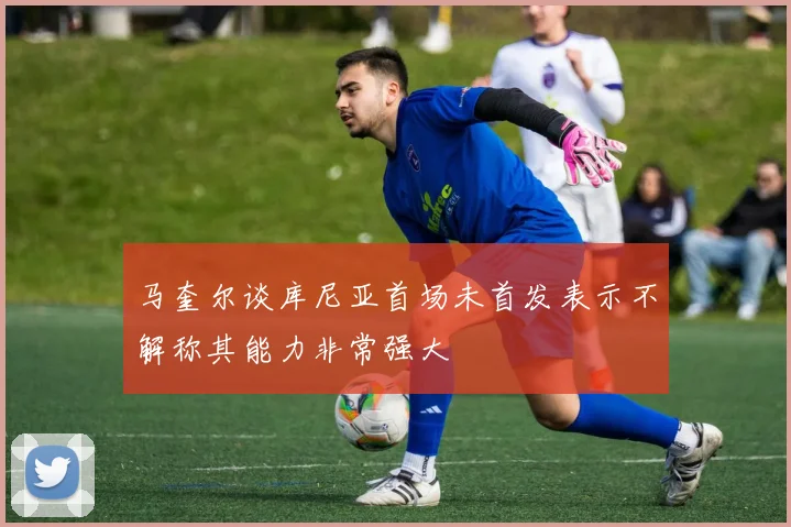 马奎尔谈库尼亚首场未首发表示不解称其能力非常强大