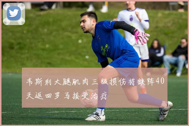 韦斯利大腿肌肉三级损伤将缺阵40天返回罗马接受治疗