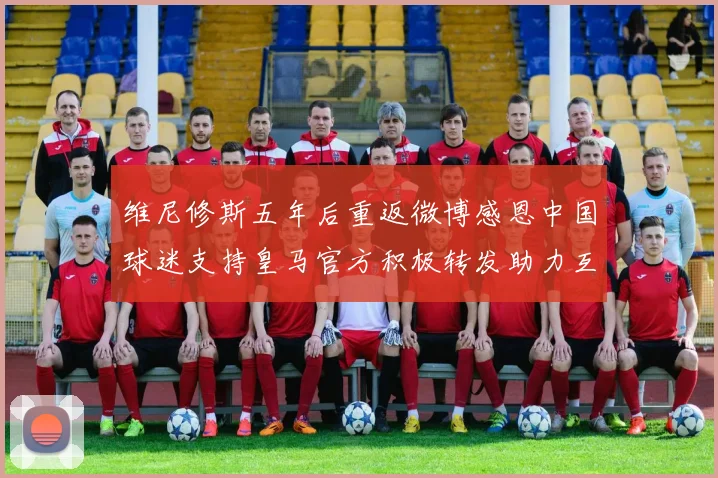 维尼修斯五年后重返微博感恩中国球迷支持皇马官方积极转发助力互动