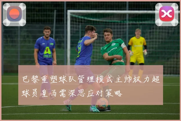 巴黎重塑球队管理模式主帅权力超球员皇马需深思应对策略