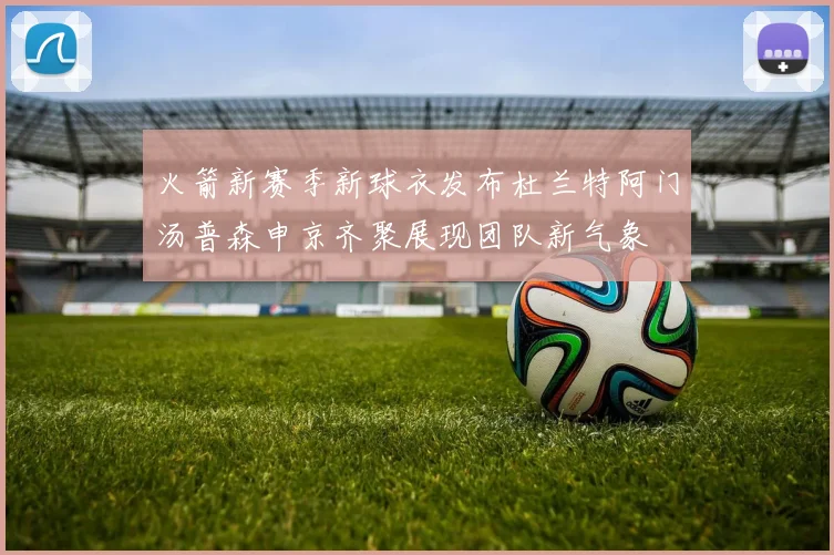 火箭新赛季新球衣发布杜兰特阿门汤普森申京齐聚展现团队新气象