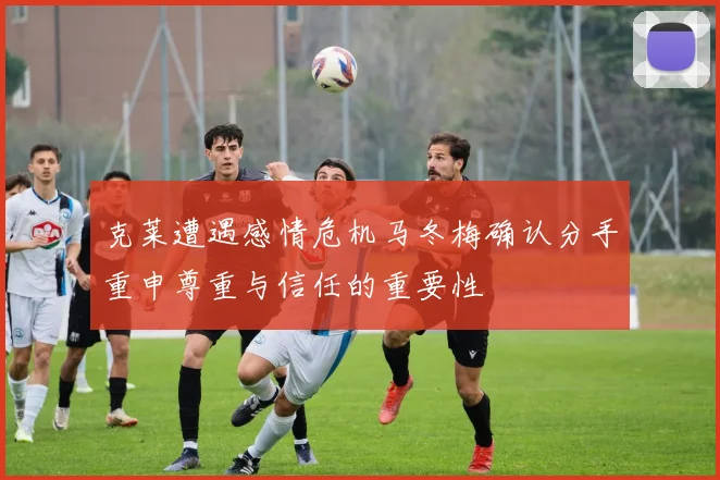 克莱遭遇感情危机马冬梅确认分手重申尊重与信任的重要性