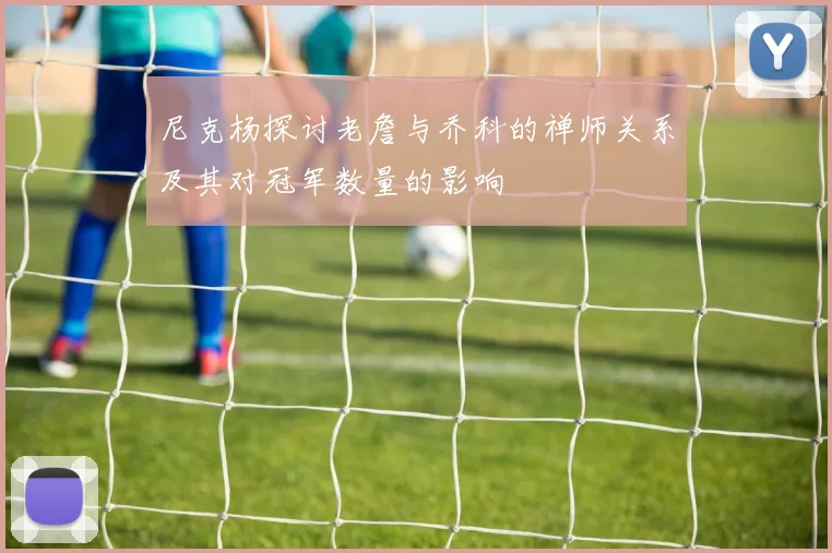 尼克杨探讨老詹与乔科的禅师关系及其对冠军数量的影响