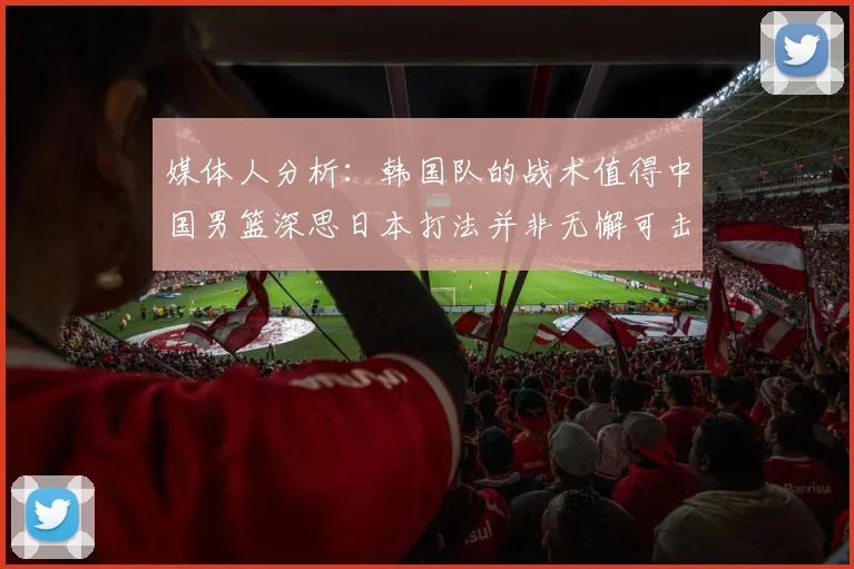 媒体人分析：韩国队的战术值得中国男篮深思日本打法并非无懈可击