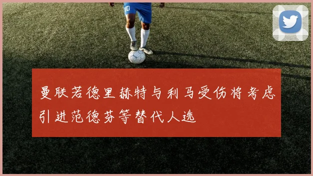 曼联若德里赫特与利马受伤将考虑引进范德芬等替代人选