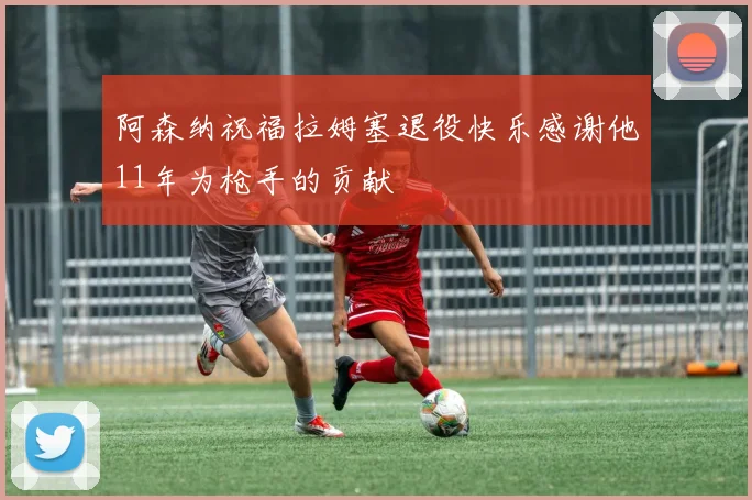 阿森纳祝福拉姆塞退役快乐感谢他11年为枪手的贡献