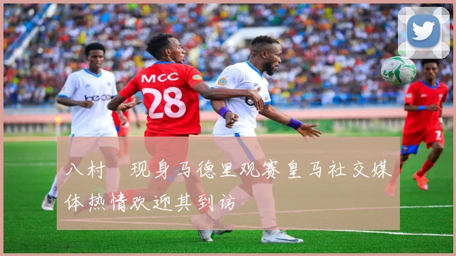 八村塁现身马德里观赛皇马社交媒体热情欢迎其到访