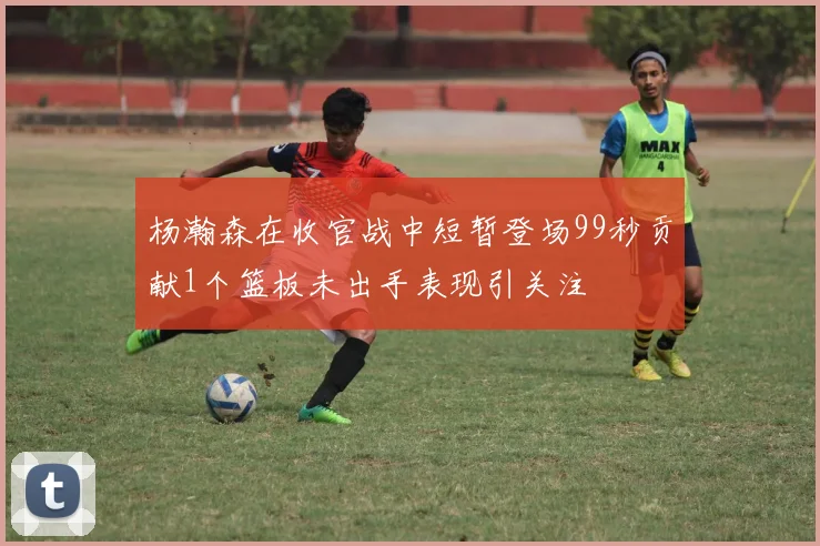 杨瀚森在收官战中短暂登场99秒贡献1个篮板未出手表现引关注