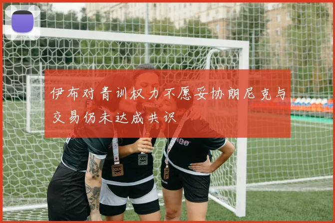 伊布对青训权力不愿妥协朗尼克与交易仍未达成共识