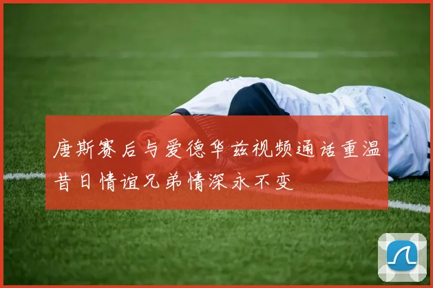 唐斯赛后与爱德华兹视频通话重温昔日情谊兄弟情深永不变