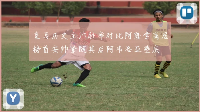 皇马历史主帅胜率对比阿隆索高居榜首安帅紧随其后阿韦洛亚垫底