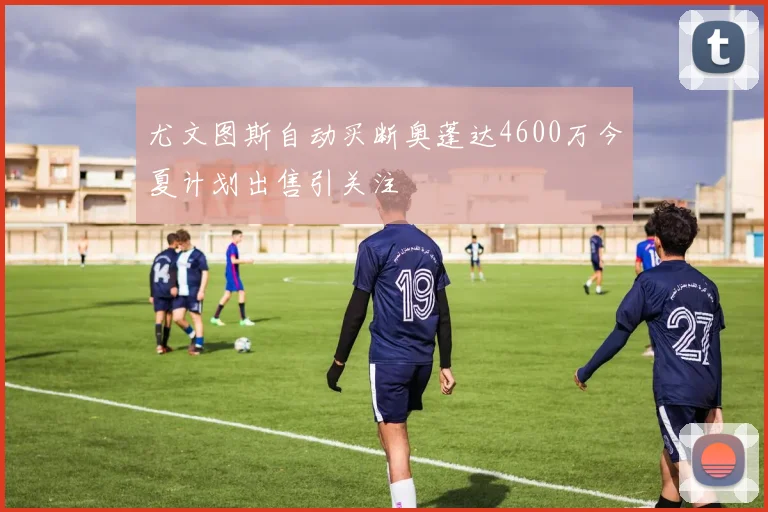 尤文图斯自动买断奥蓬达4600万今夏计划出售引关注